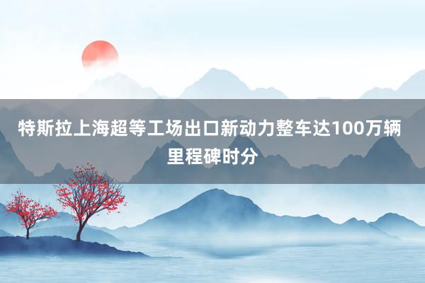 特斯拉上海超等工场出口新动力整车达100万辆 里程碑时分