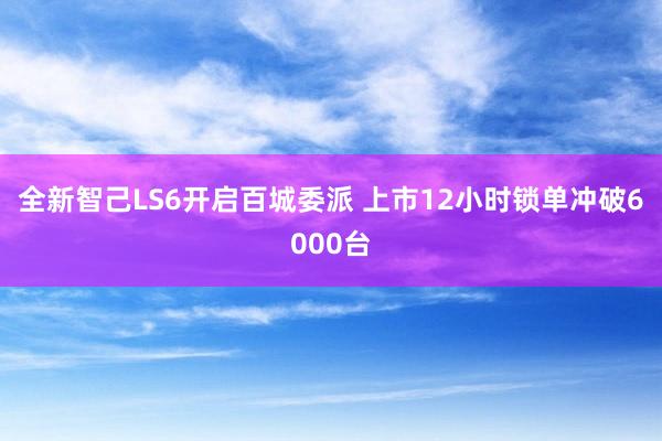 全新智己LS6开启百城委派 上市12小时锁单冲破6000台