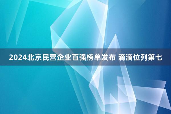 2024北京民营企业百强榜单发布 滴滴位列第七