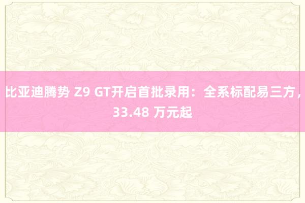 比亚迪腾势 Z9 GT开启首批录用：全系标配易三方，33.48 万元起