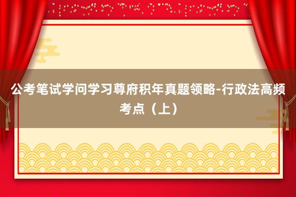 公考笔试学问学习尊府积年真题领略-行政法高频考点（上）