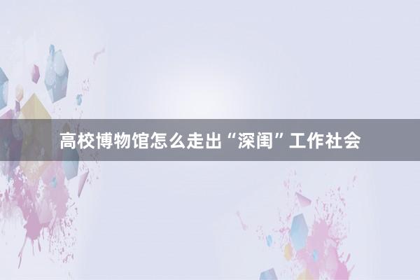 高校博物馆怎么走出“深闺”工作社会