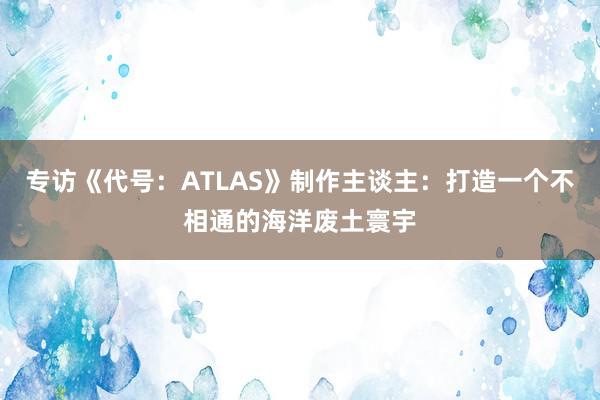 专访《代号：ATLAS》制作主谈主：打造一个不相通的海洋废土寰宇