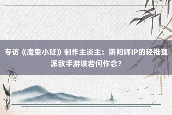 专访《魔鬼小班》制作主谈主：阴阳师IP的轻推理派敌手游该若何作念？