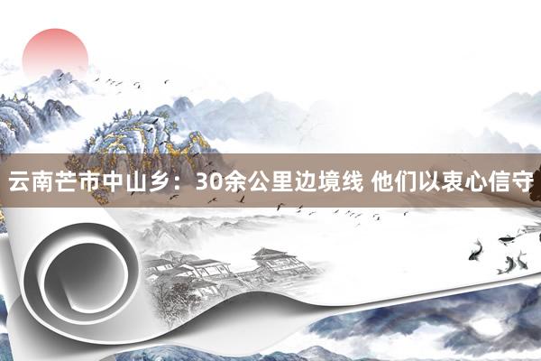 云南芒市中山乡：30余公里边境线 他们以衷心信守