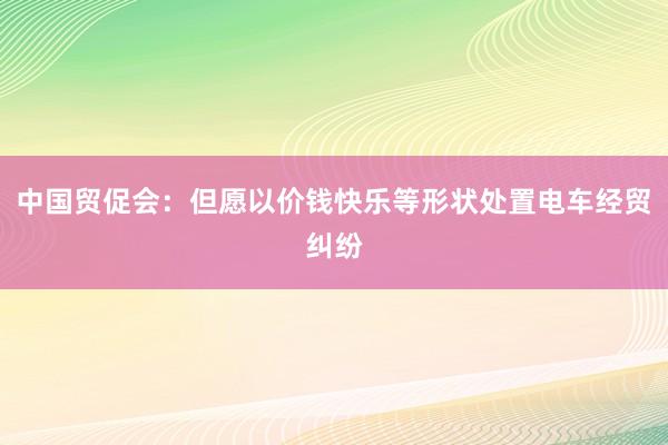 中国贸促会：但愿以价钱快乐等形状处置电车经贸纠纷