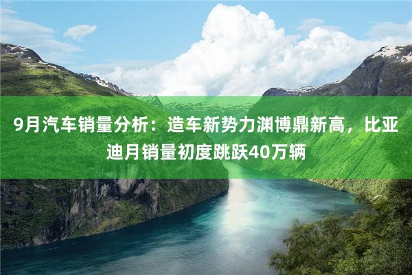 9月汽车销量分析：造车新势力渊博鼎新高，比亚迪月销量初度跳跃40万辆