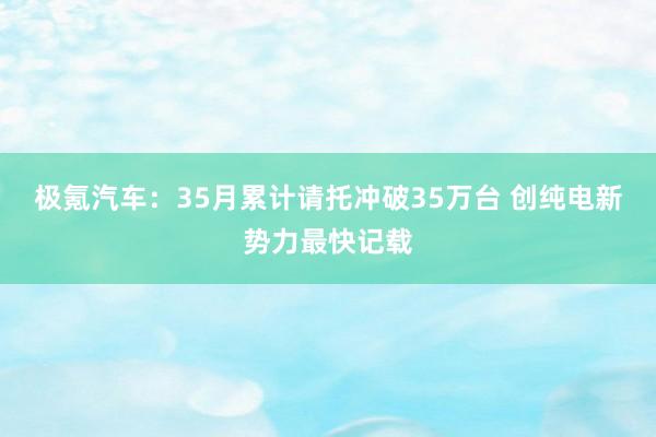 极氪汽车：35月累计请托冲破35万台 创纯电新势力最快记载