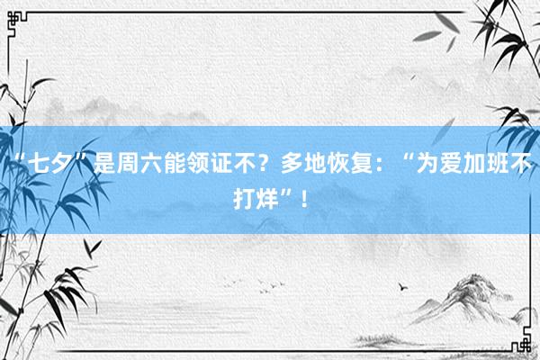 “七夕”是周六能领证不？多地恢复：“为爱加班不打烊”！