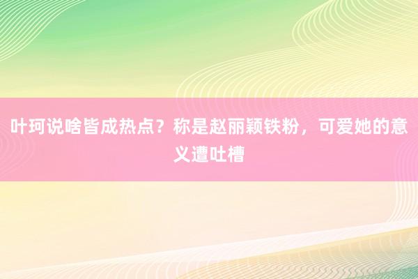 叶珂说啥皆成热点？称是赵丽颖铁粉，可爱她的意义遭吐槽