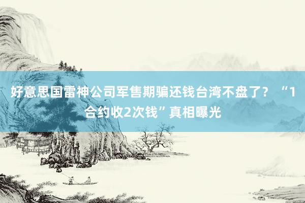 好意思国雷神公司军售期骗还钱台湾不盘了？ “1合约收2次钱”真相曝光