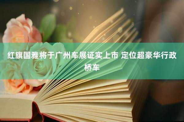 红旗国雅将于广州车展证实上市 定位超豪华行政桥车