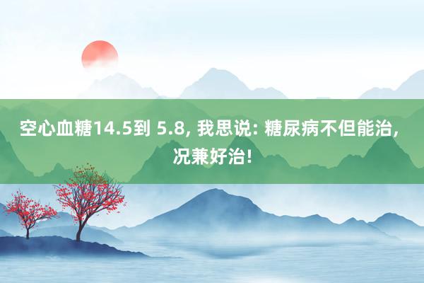 空心血糖14.5到 5.8, 我思说: 糖尿病不但能治, 况兼好治!