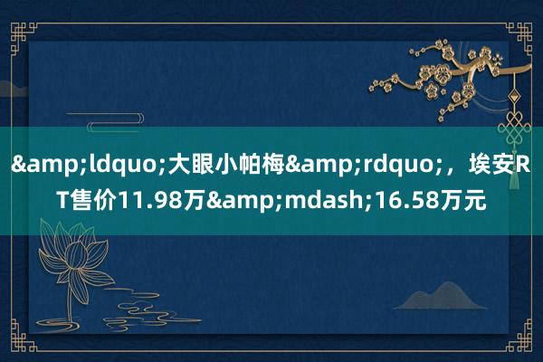 &ldquo;大眼小帕梅&rdquo;，埃安RT售价11.98万&mdash;16.58万元