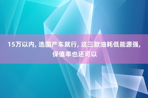 15万以内, 选国产车就行, 这三款油耗低能源强, 保值率也还可以