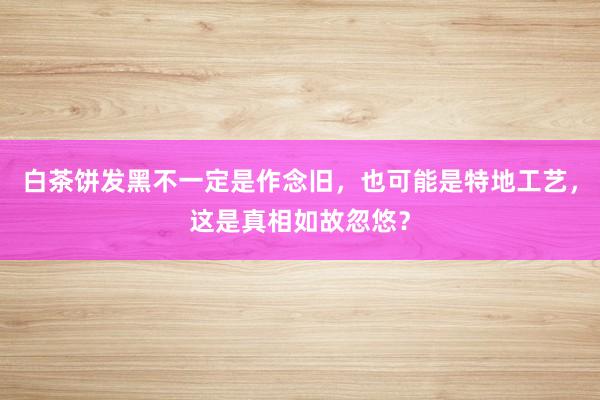 白茶饼发黑不一定是作念旧，也可能是特地工艺，这是真相如故忽悠？