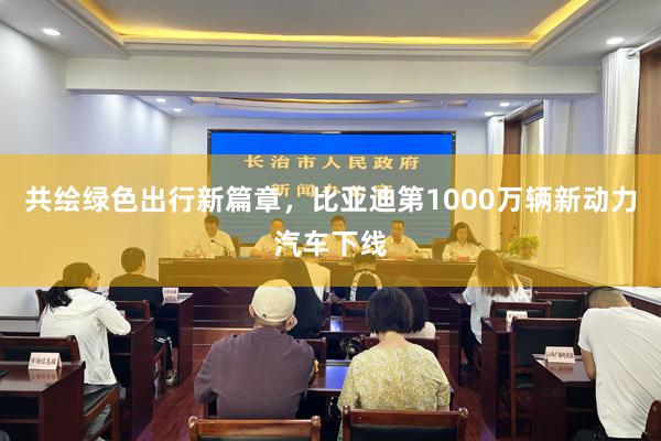 共绘绿色出行新篇章，比亚迪第1000万辆新动力汽车下线