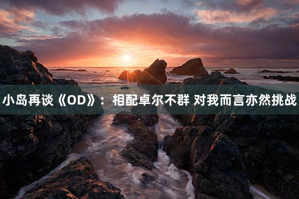 小岛再谈《OD》：相配卓尔不群 对我而言亦然挑战